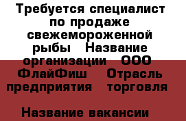 Требуется специалист по продаже свежемороженной рыбы › Название организации ­ ООО “ФлайФиш“ › Отрасль предприятия ­ торговля › Название вакансии ­ менеджер по продаже › Место работы ­ Чуркин › Подчинение ­ директору › Возраст от ­ 30 › Возраст до ­ 50 - Приморский край, Владивосток г. Работа » Вакансии   . Приморский край,Владивосток г.